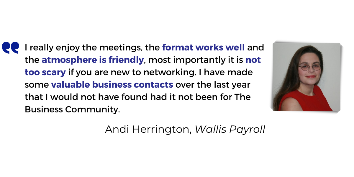 <p>I really enjoy the meetings, the<strong> format works well</strong> and the <strong>atmosphere is friendly</strong>, most importantly it is <strong>not too scary if you are new to networking</strong>.  I have made some <strong>valuable business contacts</strong> over the last year that I would not have found had it not been for The Business Community.</p>