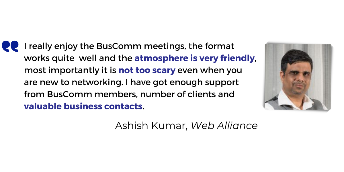 <p>I really enjoy the BusComm meetings, the format works quite well and the <strong>atmosphere is very friendly</strong>, most importantly it is <strong>not too scary</strong> even when you are new to networking. I have got enough support from BusComm members, number of clients and <strong>valuable business contacts</strong>.</p>