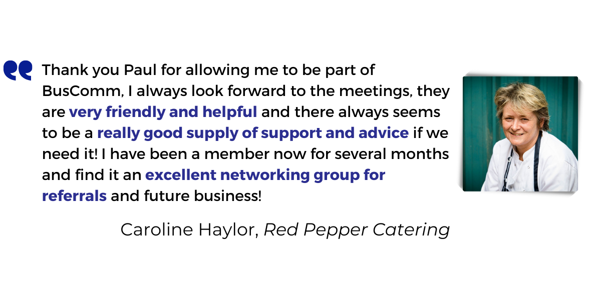 <p>Thank you Paul for allowing me to be part of BusComm, I always look forward to the meetings, they are <strong>very friendly and helpful</strong> and there always seems to be a <strong>really good supply of support and advice</strong> if we need it! I have been a member now for several months and find it an <strong>excellent networking group for referrals</strong> and future business!</p>