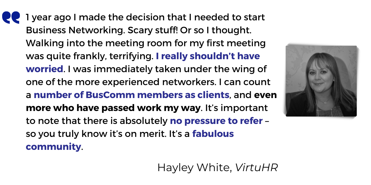 <p>1 year ago I made the decision that I needed to start Business Networking. Scary stuff! Or so I thought. Walking into the meeting room for my first meeting was quite frankly, terrifying. <strong>I really shouldn’t have worried</strong>. I was immediately taken under the wing of one of the more experienced networkers. I can count a <strong>number of BusComm members as clients</strong>, and <strong>even more who have passed work my way</strong>. It’s important to note that there is absolutely <strong>no pressure to refer</strong> – so you truly know it’s on merit. It’s a<strong> fabulous community</strong>.</p>