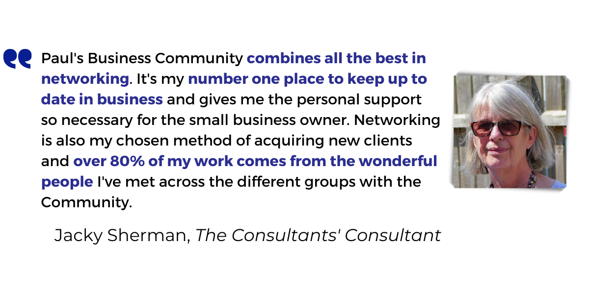 <p>Paul's Business Community <strong>combines all the best in networking</strong>. It's my <strong>number one place to keep up to date in business</strong> and gives me the personal support so necessary for the small business owner. Networking is also my chosen method of acquiring new clients and <strong>over 80% of my work comes from the wonderful people</strong> I've met across the different groups with the Community.</p>