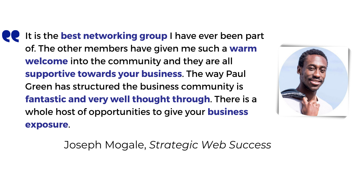 <p>It is the <strong>best networking group</strong> I have ever been part of. The other members have given me such a <strong>warm welcome</strong> into the community and they are all <strong>supportive towards your business</strong>. The way Paul Green has structured the business community is<strong> fantastic and very well thought through</strong>. There is a whole host of opportunities to give your <strong>business exposure</strong>.</p>