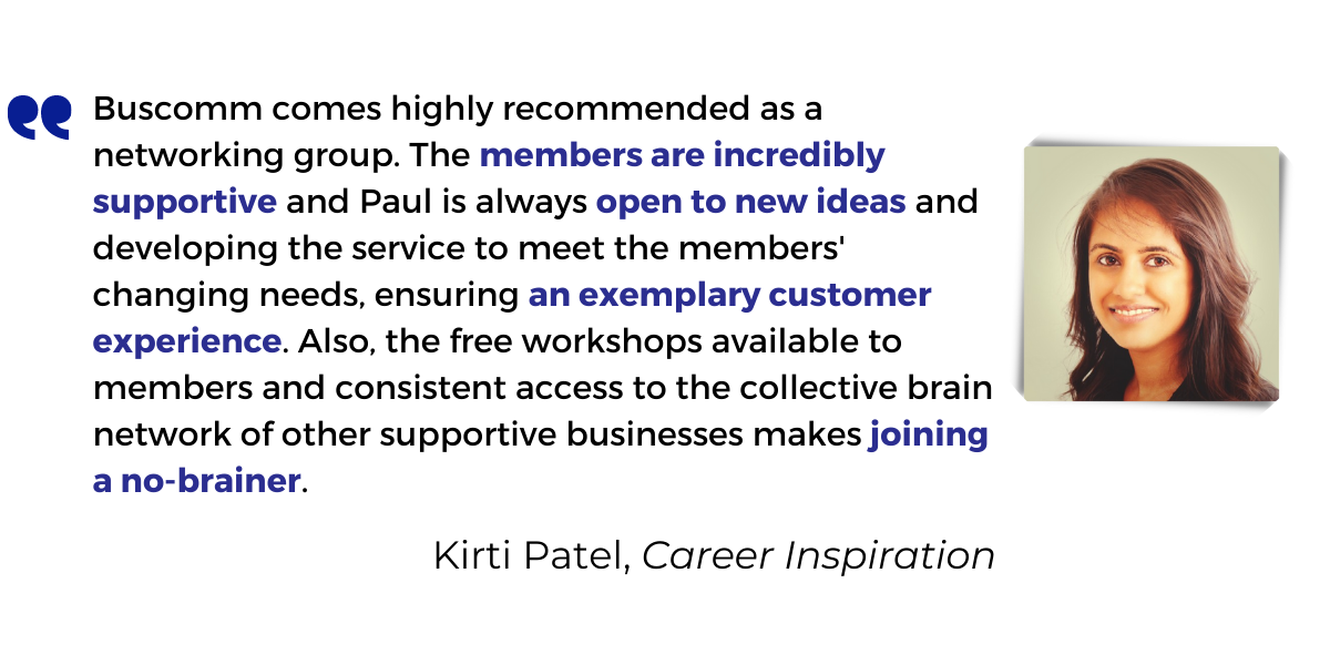 <p>Buscomm comes highly recommended as a networking group. The <strong>members are incredibly supportive</strong> and Paul is always <strong>open to new ideas</strong> and developing the service to meet the members' changing needs, ensuring <strong>an exemplary customer experience</strong>. Also, the free workshops available to members and consistent access to the collective brain network of other supportive businesses makes <strong>joining a no-brainer</strong>.</p>