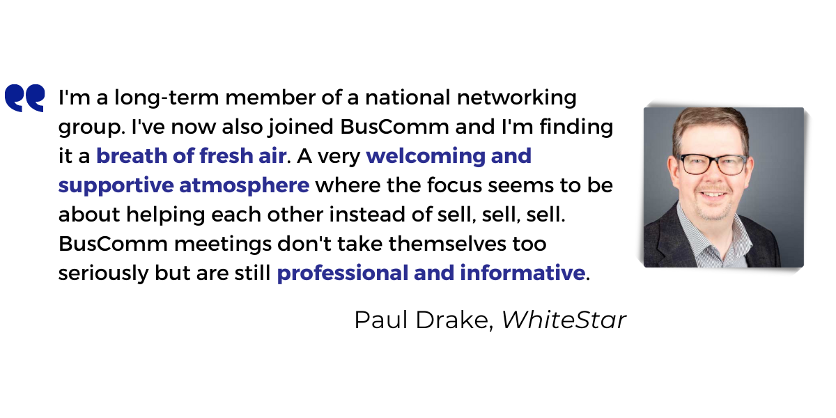 <p>I'm a long-term member of a national networking group. I've now also joined BusComm and I'm finding it a <strong>breath of fresh air</strong>. A <strong>very welcoming and supportive atmosphere</strong> where the focus seems to be about helping each other instead of sell, sell, sell. BusComm meetings don't take themselves too seriously but are still <strong>professional and informative</strong>.</p>