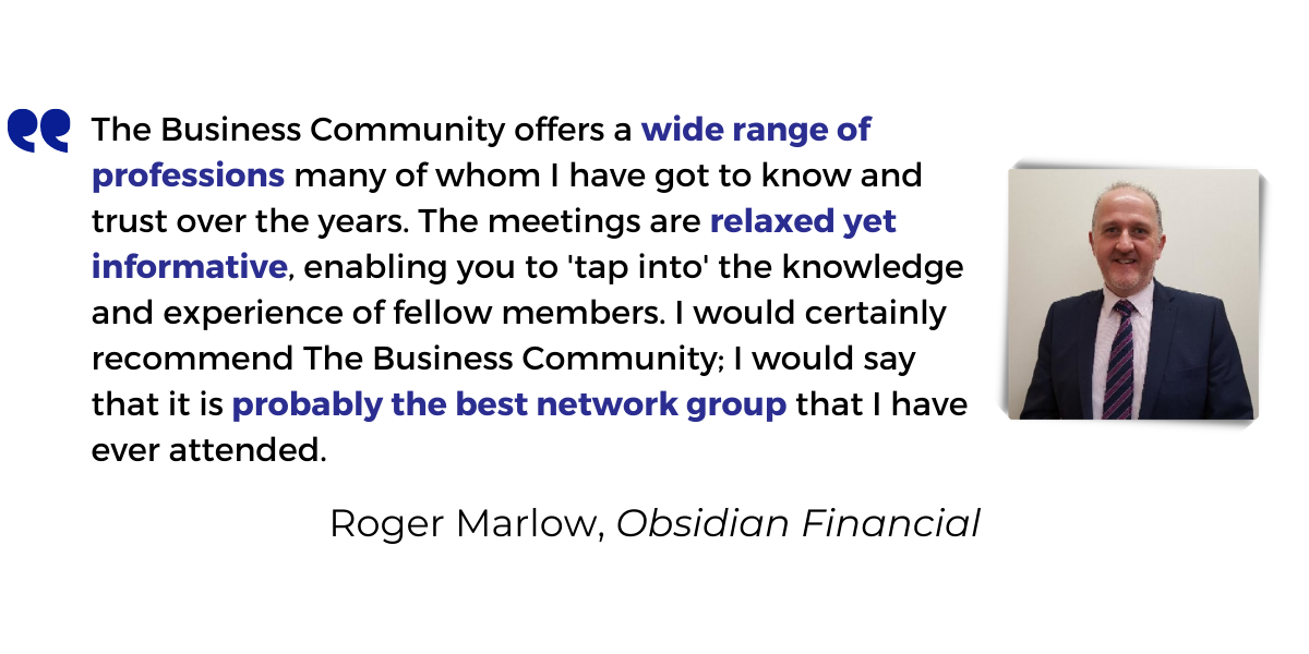 <p>The Business Community offers a <strong>wide range of profession</strong>s many of whom I have got to know and trust over the years. The meetings are <strong>relaxed yet informative</strong>, enabling you to 'tap into' the knowledge and experience of fellow members. I would certainly recommend The Business Community; I would say that it is <strong>probably the best network group</strong> that I have ever attended.</p>