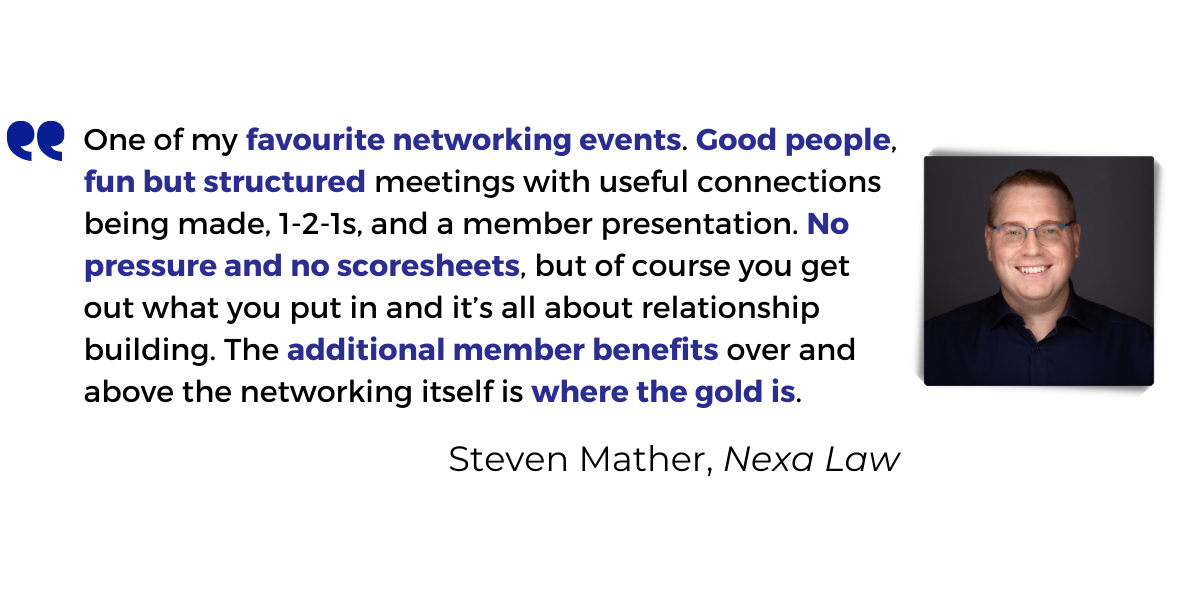 <p>One of my <strong>favourite networking events</strong>. <strong>Good people, fun but structured meetings</strong> with useful connections being made, 1-2-1s, and a member presentation. No pressure and no scoresheets, but of course you get out what you put in and it’s all about relationship building. The additional member benefits over and above the networking itself is where the gold is.</p>