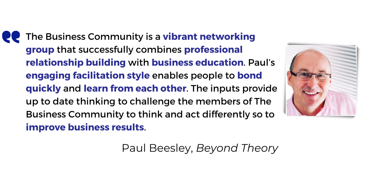 <p>The Business Community is a <strong>vibrant networking group</strong> that successfully combines <strong>professional relationship building</strong> with <strong>business education</strong>. Paul’s <strong>engaging facilitation style</strong> enables people to <strong>bond quickly</strong> and <strong>learn from each other</strong>. The inputs provide up to date thinking to challenge the members of The Business Community to think and act differently so to improve business results.</p>