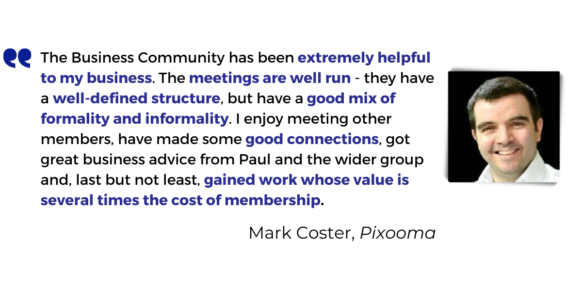 <p>The Business Community has been <strong>extremely helpful to my business</strong>. The <strong>meetings are well run</strong> - they have<strong> a well-defined structure</strong>, but have a <strong>good mix of formality and informality</strong>. I enjoy meeting other members, have made some <strong>good connections</strong>, got <strong>great business advice</strong> from Paul and the wider group and, last but not least, <strong>gained work whose value is several times the cost of membership</strong>.</p>